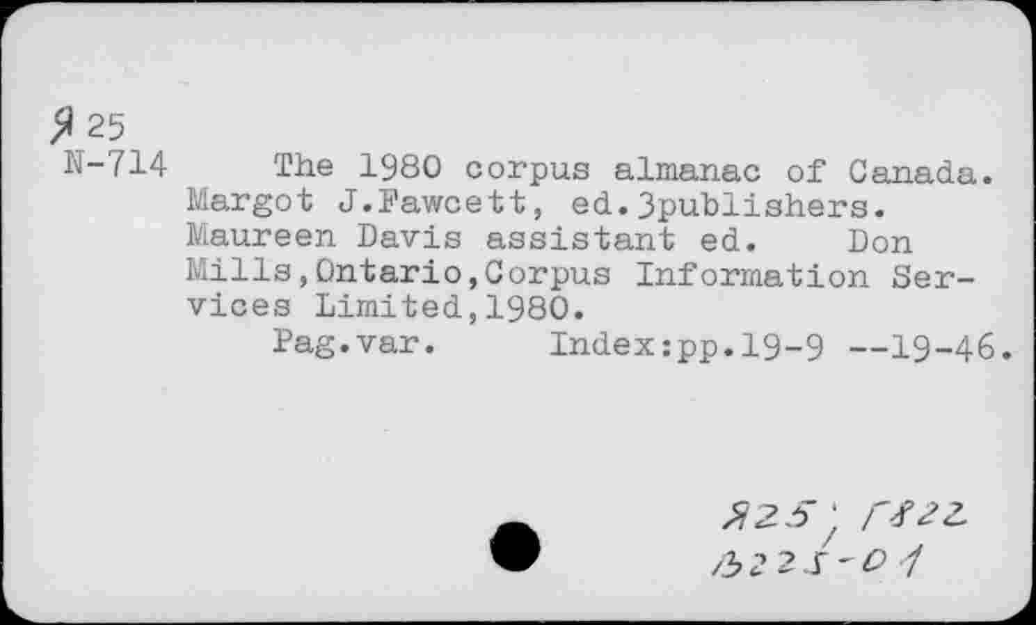 ﻿$ 25
N-714 The 1980 corpus almanac of Canada.
Margot J.Fawcett, ed.3publishers.
Maureen Davis assistant ed. Don Mills,Ontario,Corpus Information Services Limited,1980.
Pag.var. Index:pp.l9-9 —19-46.